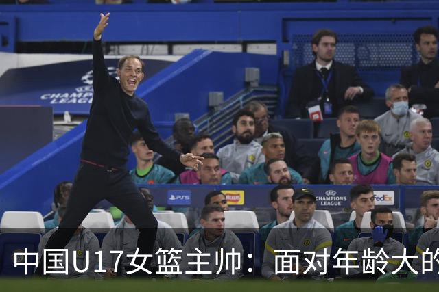 中国U17女篮主帅：面对年龄大的职业俱乐部 队员们打出了团队篮球